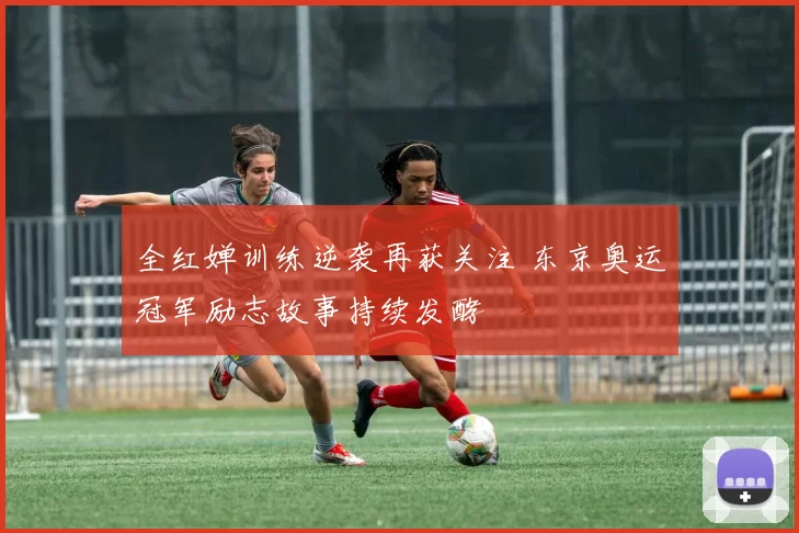 全红婵训练逆袭再获关注 东京奥运冠军励志故事持续发酵