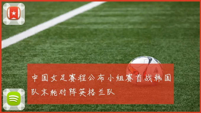 中国女足赛程公布小组赛首战韩国队末轮对阵英格兰队