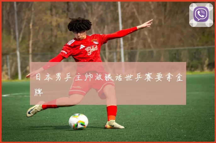 日本男乒主帅放狠话世乒赛要拿金牌