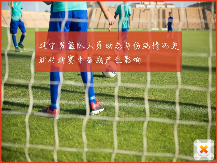 辽宁男篮队人员动态与伤病情况更新对新赛季备战产生影响