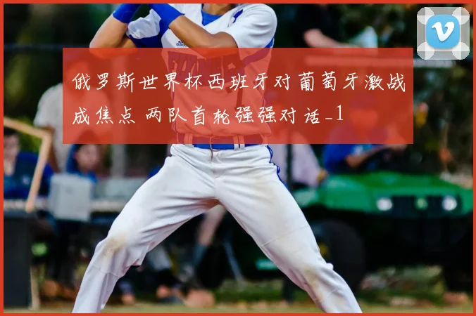 俄罗斯世界杯西班牙对葡萄牙激战成焦点 两队首轮强强对话_1