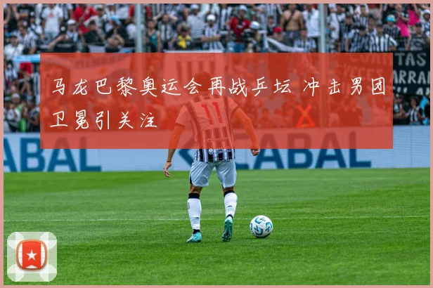 马龙巴黎奥运会再战乒坛 冲击男团卫冕引关注