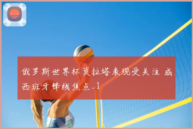 俄罗斯世界杯莫拉塔表现受关注 成西班牙锋线焦点_1
