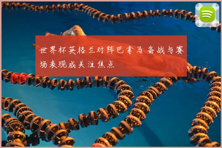 世界杯英格兰对阵巴拿马 备战与赛场表现成关注焦点