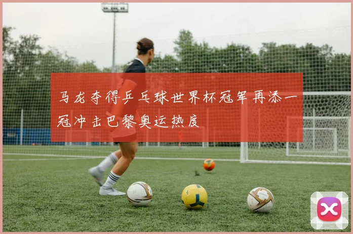 马龙夺得乒乓球世界杯冠军再添一冠冲击巴黎奥运热度