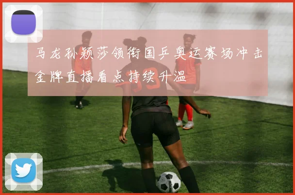 马龙孙颖莎领衔国乒奥运赛场冲击金牌直播看点持续升温