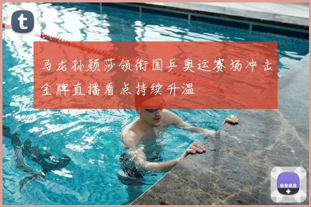 马龙孙颖莎领衔国乒奥运赛场冲击金牌直播看点持续升温