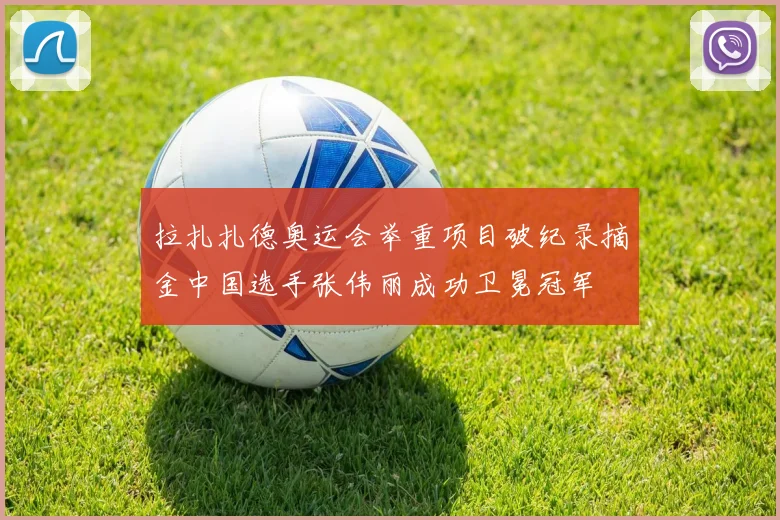 拉扎扎德奥运会举重项目破纪录摘金中国选手张伟丽成功卫冕冠军